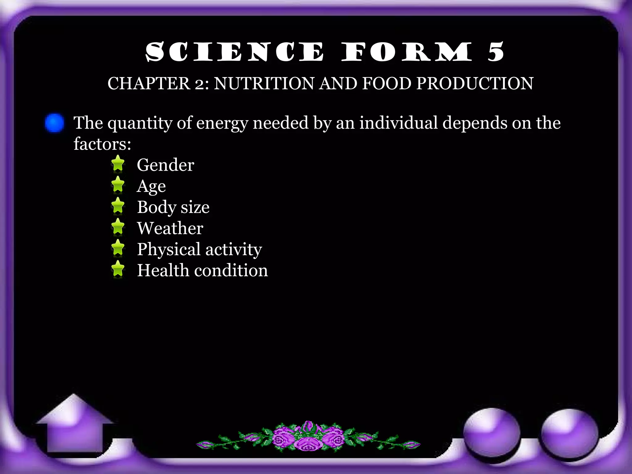 SCIENCE FORM 5
           CHAPTER 2: NUTRITION AND FOOD PRODUCTION

       The quantity of energy needed by an individual depends on the
       factors:
                Gender
                Age
                Body size
                Weather
                Physical activity
                Health condition




exit
 