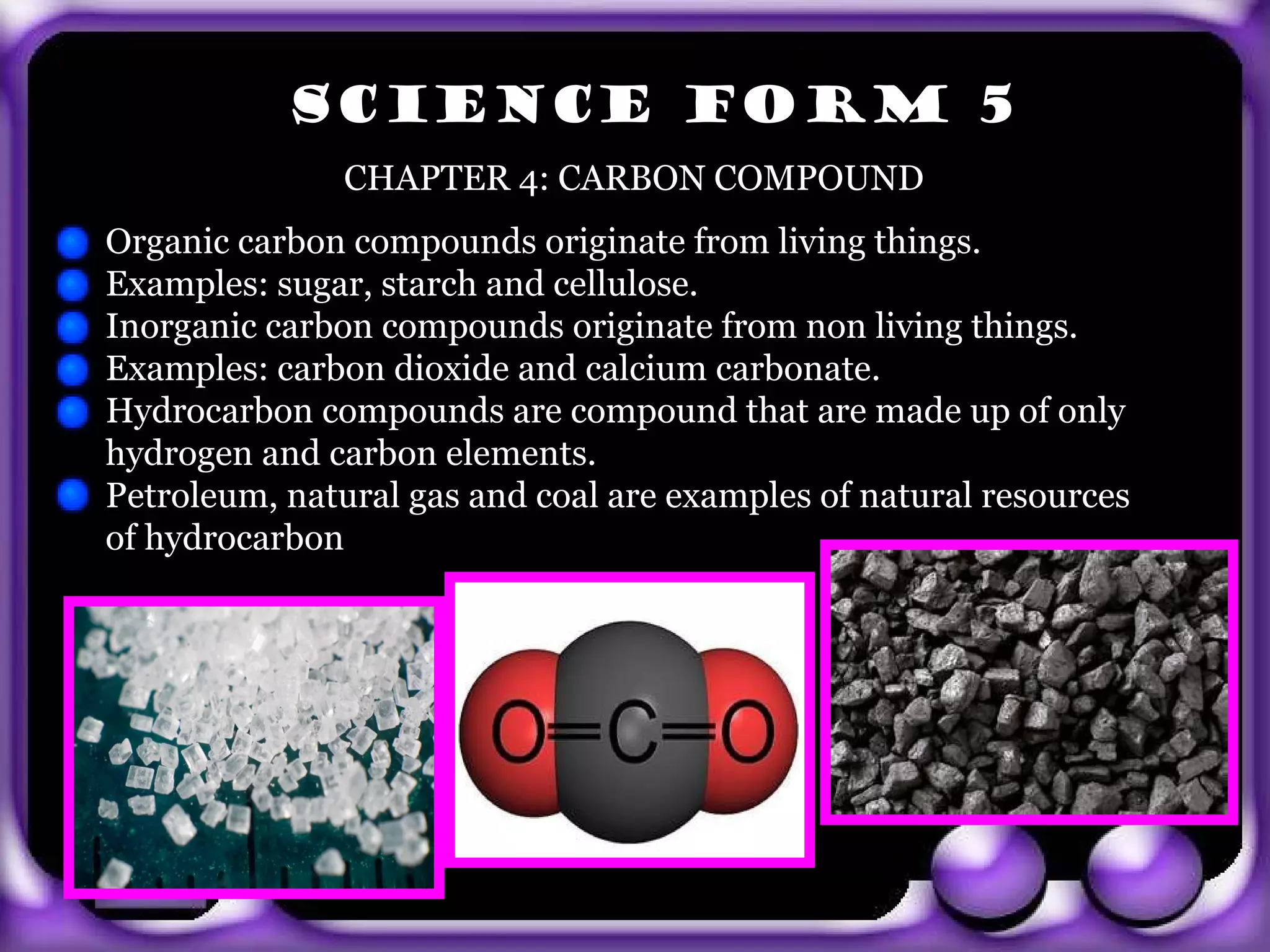 SCIENCE FORM 5
                CHAPTER 4: CARBON COMPOUND
 Organic carbon compounds originate from living things.
 Examples: sugar, starch and cellulose.
 Inorganic carbon compounds originate from non living things.
 Examples: carbon dioxide and calcium carbonate.
 Hydrocarbon compounds are compound that are made up of only
 hydrogen and carbon elements.
 Petroleum, natural gas and coal are examples of natural resources
 of hydrocarbon




exit
 