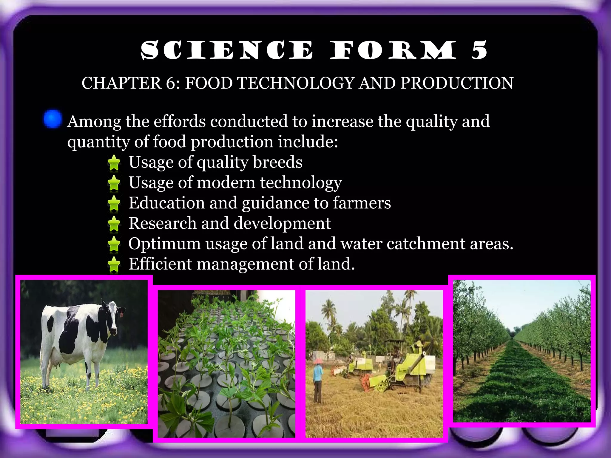 SCIENCE FORM 5
        CHAPTER 6: FOOD TECHNOLOGY AND PRODUCTION

       Among the effords conducted to increase the quality and
       quantity of food production include:
               Usage of quality breeds
               Usage of modern technology
               Education and guidance to farmers
               Research and development
               Optimum usage of land and water catchment areas.
               Efficient management of land.




exit
 
