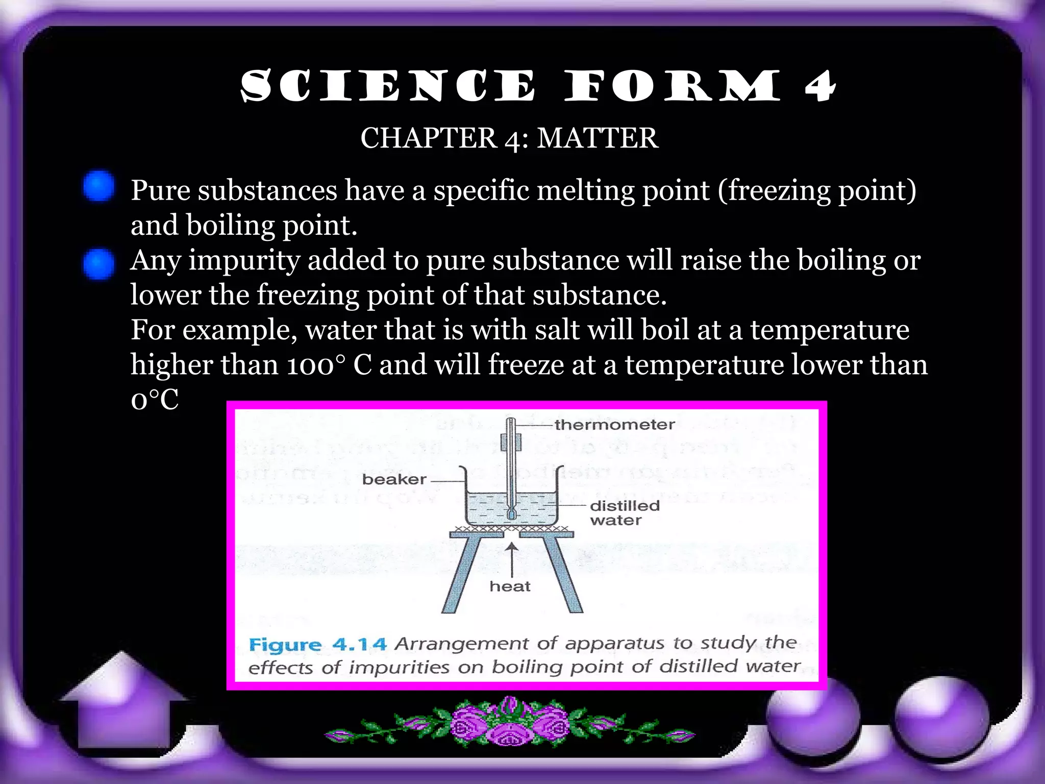 SCIENCE FORM 4
                         CHAPTER 4: MATTER
       Pure substances have a specific melting point (freezing point)
       and boiling point.
       Any impurity added to pure substance will raise the boiling or
       lower the freezing point of that substance.
       For example, water that is with salt will boil at a temperature
       higher than 100° C and will freeze at a temperature lower than
       0°C




exit
 