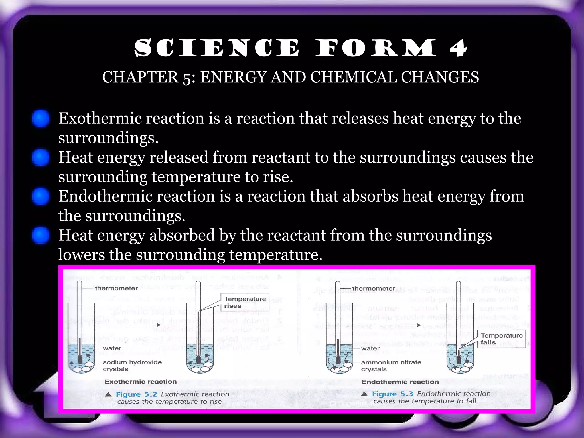 SCIENCE FORM 4
        CHAPTER 5: ENERGY AND CHEMICAL CHANGES

  Exothermic reaction is a reaction that releases heat energy to the
  surroundings.
  Heat energy released from reactant to the surroundings causes the
  surrounding temperature to rise.
  Endothermic reaction is a reaction that absorbs heat energy from
  the surroundings.
  Heat energy absorbed by the reactant from the surroundings
  lowers the surrounding temperature.




exit
 