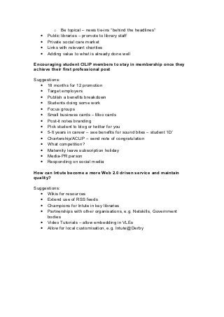 o Be topical – news tie-ins “behind the headlines”
   •   Public libraries – promote to library staff
   •   Private social care market
   •   Links with relevant charities
   •   Adding value to what is already done well

Encouraging student CILIP members to stay in membership once they
achieve their first professional post

Suggestions:
  • 18 months for 12 promotion
  • Target employers
  • Publish a benefits breakdown
  • Students doing some work
  • Focus groups
  • Small business cards – Moo cards
  • Post-it notes branding
  • Pick student to blog or twitter for you
  • 5-6 years in career – see benefits for sound bites – student ‘ID’
  • Chartership/ACLIP – send note of congratulation
  • What competition?
  • Maternity leave subscription holiday
  • Media-PR person
  • Responding on social media

How can Intute become a more Web 2.0 driven service and maintain
quality?

Suggestions:
  • Wikis for resources
  • Extend use of RSS feeds
  • Champions for Intute in key libraries
  • Partnerships with other organisations, e.g. Netskills, Government
     bodies
  • Video Tutorials – allow embedding in VLEs
  • Allow for local customisation, e.g. Intute@Derby
 