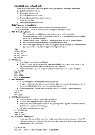 Classificationof InstructionSet:
8086 instructions are classified as given below, based on its operation performed.
1. Data Transfer Instructions
2. Arithmetic Instructions
3. Bit Manipulation Instructions
4. Program Execution Transfer Instructions
5. String Instructions
6. Processor Control Instructions
Data Transfer Instructions
These instructions are used to transfer data from source to destination.
The operand can be a constant, memory location, register or I/O port address.
1. MOV Destination,Source:
• This instructionisusedtotransfercontentsof source tothe destination.
• The source operandcanbe a immediate,aregisterora memorylocationaddressedby
any of the 24 addressingmodes.
• The destinationcanbe a registerora memorylocation,butnotan immediate data.
• Both operandscannotbe immediate dataormemorylocation.
• To loadthe segmentregisterswithdata,anygeneral purpose registerisloadedwiththe
data firstand thenmovedtothat particularsegmentregister
E.g.:
MOV CX,037A H
MOV AL, BL
MOV BX,[0301 H]
MOV DS, AX
2. PUSH Source
 It pushesthe operandintotopof stack.
 The PUSH instructiondecrementsthe stackpointerby2 copiesaword fromsource to the
locationpointedbythe stackpointerwithinthe stacksegment.
 The source can be a general purpose register,memorylocationorasegmentregister.
E.g.: PUSH BX
PUSH DS
PUSH [2000h}
PUSH AL; not allowed
3. POP Destination
 It popsthe operandfromtop of stackto Destination.
 It copiesa wordfromthe locationpointedbythe stackpointerwithinthe stacksegmentto
the specifieddestinationand incrementsthe stackpointerby2.
 The source can be a general purpose register,memorylocationorasegmentregister.
E.g.: POPAX
POPDS
POP[3000h]
4. XCHG Destination,Source
 ThisinstructionexchangesSource withDestination.
 It cannot exchange twomemorylocationsdirectly.
 The source anddestinationcanbe anyof the general purpose registerormemorylocation,
but nottwo locationssimultaneously.
 No segmentregisterscanbe used.
E.g.: XCHG DX, AX
XCHG BL, CH
XCHG AL,[9800]
5. IN Accumulator, Port Address:
 It transfersthe operandfromspecifiedporttoaccumulator registerwhichcanbe AL or AX.
 The addressof the port isspecifiedinthe instruction eitherdirectly(fixedport) orindirectly
(variable portusingDXregister).
E.g.: IN AX, 80H
IN AL, DX ; DX may containthe addressof the portas 8000H
 