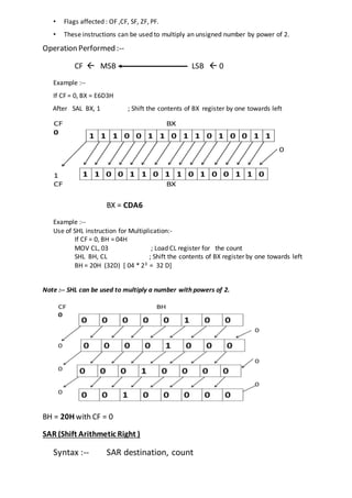 • Flags affected : OF ,CF, SF, ZF, PF.
• These instructions can be used to multiply an unsigned number by power of 2.
Operation Performed :--
CF  MSB LSB  0
Example :--
If CF = 0, BX = E6D3H
After SAL BX, 1 ; Shift the contents of BX register by one towards left
BX = CDA6
Example :--
Use of SHL instruction for Multiplication:-
If CF = 0, BH = 04H
MOV CL, 03 ; Load CL register for the count
SHL BH, CL ; Shift the contents of BX register by one towards left
BH = 20H (32D) [ 04 * 23 = 32 D]
Note :-- SHL can be used to multiply a number with powers of 2.
BH = 20H with CF = 0
SAR (Shift Arithmetic Right )
Syntax :-- SAR destination, count
 