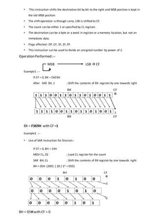 • This instruction shifts the destination bit by bit to the right and MSB position is kept in
the old MSB position
• The shift operation is through carry, LSB is shifted to CF.
• The count can be either 1 or specified by CL register.
• The destination can be a byte or a word in register or a memory location, but not an
immediate data.
• Flags affected : OF ,CF, SF, ZF, PF.
• This instruction can be used to divide an unsigned number by power of 2.
Operation Performed :--
MSB LSB  CF
Example1 :--
If CF = 0, BX = E6D3H
After SAR BX, 1 ; Shift the contents of BX register by one towards right
BX = F369H with CF =1
Example2 :--
• Use of SAR instruction for Division:-
If CF = 0, BH = 14H
MOV CL, 02 ; Load CL register for the count
SAR BH, CL ; Shift the contents of BX register by one towards right
BH = 05H (20D) [ 20 / 22 = 05D]
BH = 05H with CF = 0
 