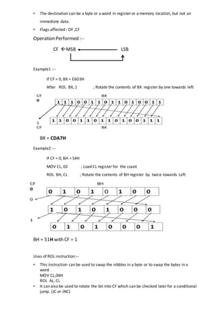 • The destination can be a byte or a word in register or a memory location, but not an
immediate data.
• Flags affected : OF ,CF
Operation Performed :--
CF MSB LSB
Example1 :--
If CF = 0, BX = E6D3H
After ROL BX, 1 ; Rotate the contents of BX register by one towards left
BX = CDA7H
Example2 :--
If CF = 0, BH = 54H
MOV CL, 02 ; Load CL register for the count
ROL BH, CL ; Rotate the contents of BH register by twice towards Left
BH = 51H with CF = 1
Uses of ROL instruction:--
• This instruction can be used to swap the nibbles in a byte or to swap the bytes in a
word.
MOV CL,04H
ROL AL, CL
• It can also be used to rotate the bit into CF which can be checked later for a conditional
jump. (JC or JNC)
 