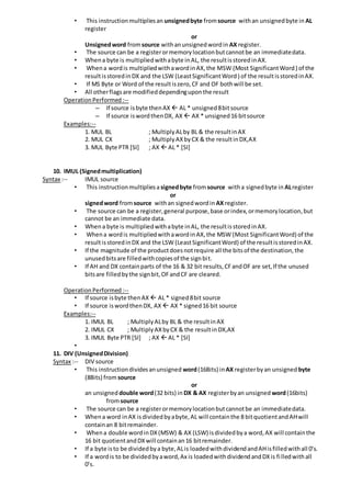 • This instructionmultipliesan unsignedbyte fromsource withan unsignedbyte in AL
register
or
Unsignedword fromsource withanunsignedwordin AX register.
• The source can be a registerormemorylocationbutcannotbe an immediatedata.
• Whena byte is multipliedwithabyte inAL, the resultisstoredinAX.
• Whena wordis multipliedwithawordinAX,the MSW (Most SignificantWord) of the
resultisstoredinDX and the LSW (LeastSignificantWord) of the resultisstoredinAX.
• If MS Byte or Word of the resultiszero,CF and OF bothwill be set.
• All otherflagsare modifieddependinguponthe result
OperationPerformed:--
– If source isbyte thenAX  AL * unsigned8bitsource
– If source iswordthenDX, AX  AX * unsigned16 bitsource
Examples:--
1. MUL BL ; MultiplyALby BL & the resultinAX
2. MUL CX ; MultiplyAXbyCX & the resultinDX,AX
3. MUL Byte PTR [SI] ; AX  AL * [SI]
10. IMUL (Signedmultiplication)
Syntax :-- IMUL source
• This instructionmultipliesa signedbyte fromsource witha signedbyte in ALregister
or
signedword fromsource withan signedwordin AX register.
• The source can be a register,general purpose,base orindex,ormemorylocation,but
cannot be an immediate data.
• Whena byte is multipliedwithabyte inAL, the resultisstoredinAX.
• Whena wordis multipliedwithawordinAX,the MSW (Most SignificantWord) of the
resultisstoredinDX and the LSW (LeastSignificantWord) of the resultisstoredinAX.
• If the magnitude of the productdoesnotrequire all the bitsof the destination,the
unusedbitsare filledwithcopiesof the signbit.
• If AH and DX containparts of the 16 & 32 bit results,CFandOF are set,If the unused
bitsare filledbythe signbit,OFandCF are cleared.
OperationPerformed:--
• If source isbyte thenAX  AL * signed8bit source
• If source iswordthenDX, AX  AX * signed16 bit source
Examples:--
1. IMUL BL ; MultiplyALby BL & the resultinAX
2. IMUL CX ; MultiplyAXbyCX & the resultinDX,AX
3. IMUL Byte PTR [SI] ; AX  AL * [SI]
•
11. DIV (UnsignedDivision)
Syntax :-- DIV source
• This instructiondividesanunsigned word(16Bits) in AX registerbyan unsigned byte
(8Bits) fromsource
or
an unsigned double word(32 bits) in DX & AX registerbyan unsigned word(16bits)
fromsource
• The source can be a registerormemorylocationbutcannotbe an immediatedata.
• Whena word inAX isdividedbyabyte,AL will containthe 8 bitquotientandAHwill
containan 8 bitremainder.
• Whena double wordinDX(MSW) & AX (LSW) isdividedbya word,AX will containthe
16 bit quotientandDXwill containan16 bitremainder.
• If a byte isto be dividedbya byte,ALis loadedwithdividendandAHisfilledwithall 0’s.
• If a wordis to be dividedbyaword,Ax is loadedwithdividendandDXis filledwithall
0’s.
 