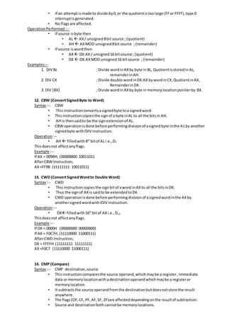 • If an attemptismade to divide by0,or the quotientistoolarge (FFor FFFF),type 0
interruptisgenerated.
• No flagsare affected.
OperationPerformed:--
• If source isbyte then
• AL  AX/ unsigned8bit source ; (quotient)
• AH  AXMOD unsigned8bitsource ; (remainder)
• If source iswordthen
• AX  DX:AX/ unsigned16 bitsource ; (quotient)
• DX  DX:AXMOD unsigned16 bitsource ; (remainder)
Examples:--
1. DIV BL ; Divide wordinAXby byte in BL, Quotientisstoredin AL,
remainderinAH.
2. DIV CX ; Divide double wordinDX:AX bywordinCX,QuotientinAX,
RemainderinDX.
3. DIV [BX] ; Divide wordinAXby byte in memorylocationpointerby BX.
12. CBW (ConvertSignedByte to Word)
Syntax :-- CBW
• This instructionconvertsasignedbyte toa signedword.
• Thisinstructioncopiesthe signof a byte inAL to all the bitsin AH.
• AH is thensaidto be the signextensionof AL.
• CBW operationisdone before performingdivisionof asignedbyte inthe ALby another
signedbyte withIDIV instruction.
Operation :--
• AH  filledwith8th
bitof AL i.e.,D7
Thisdoesnot affectanyflags.
Example :--
If AX = 009BH, (00000000 10011011
AfterCBW Instruction,
AX=FF9B (11111111 10011011)
13. CWD (ConvertSignedWordto Double Word)
Syntax :-- CWD
• This instructioncopiesthe signbitof aword inAXto all the bitsinDX.
• Thus the signof AXis saidto be extendedtoDX.
• CWD operationisdone before performingdivisionof asignedwordinthe AXby
anothersignedwordwithIDIV instruction.
Operation :--
• DX filledwith16th
bitof AXi.e.,D15
Thisdoesnot affectanyflags.
Example :--
If DX = 0000H (00000000 00000000)
If AX = F0C7H, (11110000 11000111)
AfterCWD Instruction,
DX = FFFFH (11111111 11111111)
AX=F0C7 (11110000 11000111)
14. CMP (Compare)
Syntax :-- CMP destination,source
• Thisinstructioncomparesthe source operand,whichmaybe a register,immediate
data or memorylocationwithadestinationoperandwhichmaybe a registeror
memorylocation.
• It subtractsthe source operandfromthe destinationbutdoesnotstore the result
anywhere.
• The flags(OF,CF, PF,AF,SF, ZF)are affecteddependingonthe resultof subtraction.
• Source and destinationbothcannotbe memorylocations.
 