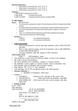 OperationPerformed:--
• If destination>source thenCF = 0, ZF = 0, SF = 0
• If destination<source thenCF = 1, ZF = 0, SF = 1
• If destination=source thenCF = 0, ZF = 1, SF = 0
Examples:--
1. CMP AL,0FFH; ComparesAL withFFH
2. CMP AX,BX ; ComparesAX withBX
3. CMP CX,COUNT ; ComparesCXwithmemory variable COUNT
15. NEG ( Negate )
Syntax :-- NEG destination
• This instructionreplacesthe numberinthe destinationwiththe 2’scomplementof that
number.
• For obtainingthe 2’scomplement,itsubtractsthe contentsof destinationfromzero.
• The resultisstoredback in the destinationwhichmaybe a registerora memory
location
• If OF =1, it indicatesthatthe operationcouldnotbe completedsuccessfully.
• NEG instructionaffectsall conditionalflags.
• Examples:--
1. NEG AL ; 2’s complementof ALbyte.
2. NEG BX ; 2’s complementof BXword.
• Logical Instructions
– These are the instructions used for basic logic operations such as AND, OR, NOT
and XOR.
– These are also used for carrying out bit by bit operations such as shift (SHR,SHL)
or rotate (ROL,ROR,RCR,RCL).
– One more Instruction under this category is TEST instruction.
AND (Logical AND)
Syntax :-- AND destination, source
• This instruction is used to bit by bit AND the contents of source to the destination.
• The result is stored in the destination.
• The source operand can be a immediate, a register or a memory location.
• The destination can be a register or a memory location, but not an immediate data.
• Both operands cannot be immediate data or memory location.
• Flags affected : OF = 0 ,CF = 0 , AF is undefined.
• And other flags (SF, ZF, PF) are affected based on the AND operation.
• Operation Performed :--
• Destination  Destination AND source
• Examples :--
1. AND BH,CL ;AND byte in CL with Byte in BH, result in BH.
2. AND BX,00FFH ;AND word in BX with immediate data 00ffH
3. AND [5000H], DX ;AND word in DX with a word in memory with offset
5000 in DS.
• Numeric Example
If AX = 3F0F,
After Instruction,
AND AX,9078H ; AX  AX AND 0008H
;AX  3F0F AND 0008
3F0F  0011 1111 0000 1111
AND
9078  1001 0000 0111 1000
-------------------------------------
= 0001 0000 0000 1000
1008H in AX register
OR (Logical OR)
 