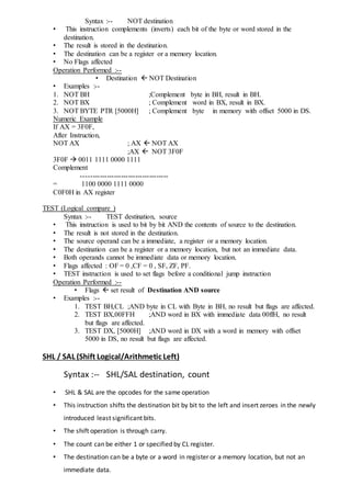 Syntax :-- NOT destination
• This instruction complements (inverts) each bit of the byte or word stored in the
destination.
• The result is stored in the destination.
• The destination can be a register or a memory location.
• No Flags affected
Operation Performed :--
• Destination  NOT Destination
• Examples :--
1. NOT BH ;Complement byte in BH, result in BH.
2. NOT BX ; Complement word in BX, result in BX.
3. NOT BYTE PTR [5000H] ; Complement byte in memory with offset 5000 in DS.
Numeric Example
If AX = 3F0F,
After Instruction,
NOT AX ; AX  NOT AX
;AX  NOT 3F0F
3F0F  0011 1111 0000 1111
Complement
-------------------------------------
= 1100 0000 1111 0000
C0F0H in AX register
TEST (Logical compare )
Syntax :-- TEST destination, source
• This instruction is used to bit by bit AND the contents of source to the destination.
• The result is not stored in the destination.
• The source operand can be a immediate, a register or a memory location.
• The destination can be a register or a memory location, but not an immediate data.
• Both operands cannot be immediate data or memory location.
• Flags affected : OF = 0 ,CF = 0 , SF, ZF, PF.
• TEST instruction is used to set flags before a conditional jump instruction
Operation Performed :--
• Flags  set result of Destination AND source
• Examples :--
1. TEST BH,CL ;AND byte in CL with Byte in BH, no result but flags are affected.
2. TEST BX,00FFH ;AND word in BX with immediate data 00ffH, no result
but flags are affected.
3. TEST DX, [5000H] ;AND word in DX with a word in memory with offset
5000 in DS, no result but flags are affected.
SHL / SAL (Shift Logical/Arithmetic Left)
Syntax :-- SHL/SAL destination, count
• SHL & SAL are the opcodes for the same operation
• This instruction shifts the destination bit by bit to the left and insert zeroes in the newly
introduced least significant bits.
• The shift operation is through carry.
• The count can be either 1 or specified by CL register.
• The destination can be a byte or a word in register or a memory location, but not an
immediate data.
 