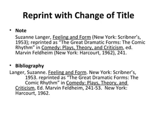 Reprint with Change of Title Note Suzanne Langer,  Feeling and Form  (New York: Scribner’s, 1953); reprinted as “The Great Dramatic Forms: The Comic Rhythm” in  Comedy: Plays, Theory, and Criticism , ed. Marvin Feldheim (New York: Harcourt, 1962), 241. Bibliography Langer, Suzanne.  Feeling and Form . New York: Scribner’s,  1953. reprinted as “The Great Dramatic Forms: The  Comic Rhythm” in  Comedy: Plays, Theory, and  Criticism , Ed. Marvin Feldheim, 241-53.  New York:  Harcourt, 1962. 
