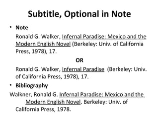 Subtitle, Optional in Note Note Ronald G. Walker,  Infernal Paradise: Mexico and the Modern English Novel  (Berkeley: Univ. of California Press, 1978), 17. OR Ronald G. Walker,  Infernal Paradise   (Berkeley: Univ. of California Press, 1978), 17. Bibliography Walkner, Ronald G.  Infernal Paradise: Mexico and the  Modern English Novel . Berkeley: Univ. of  California Press, 1978. 