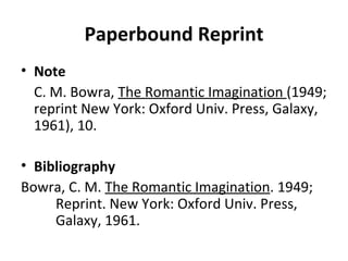 Paperbound Reprint Note C. M. Bowra,  The Romantic Imagination  (1949; reprint New York: Oxford Univ. Press, Galaxy, 1961), 10. Bibliography Bowra, C. M.  The Romantic Imagination . 1949;  Reprint. New York: Oxford Univ. Press,  Galaxy, 1961. 
