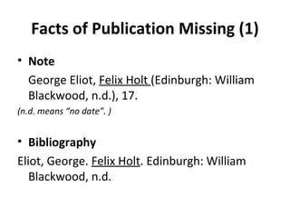Facts of Publication Missing (1) Note George Eliot,  Felix Holt  (Edinburgh: William Blackwood, n.d.), 17. (n.d. means “no date”. ) Bibliography Eliot, George.  Felix Holt . Edinburgh: William  Blackwood, n.d. 