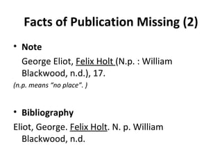 Facts of Publication Missing (2) Note George Eliot,  Felix Holt  (N.p. : William Blackwood, n.d.), 17. (n.p. means “no place”. ) Bibliography Eliot, George.  Felix Holt . N. p. William  Blackwood, n.d. 