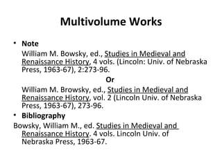 Multivolume Works Note William M. Bowsky, ed.,  Studies in Medieval and Renaissance History , 4 vols. (Lincoln: Univ. of Nebraska Press, 1963-67), 2:273-96.  Or  William M. Browsky, ed.,  Studies in Medieval and Renaissance History , vol. 2 (Lincoln Univ. of Nebraska Press, 1963-67), 273-96. Bibliography Bowsky, William M., ed.  Studies in Medieval and  Renaissance History . 4 vols. Lincoln Univ. of  Nebraska Press, 1963-67. 