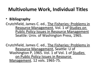 Multivolume Work, Individual Titles Bibliography Crutchfield, James C. ed.,  The Fisheries: Problems in  Resource Management , Vol. 1 of  Studies on  Public Policy Issues in Resource Management   Seattle: Univ. of Washington Press, 1965. Crutchfield, James C. ed.,  The Fisheries: Problems in  Resource Management , Seattle: U of  Washington P, 1965. Vol. 1 of Vol. 1 of  Studies  on Public Policy Issues in Resource  Management . 12 vols. 1965-75. 