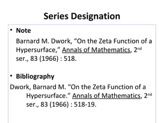 Series Designation Note Barnard M. Dwork, “On the Zeta Function of a Hypersurface,”  Annals of Mathematics , 2 nd  ser., 83 (1966) : 518. Bibliography Dwork, Barnard M. “On the Zeta Function of a  Hypersurface.”  Annals of Mathematics , 2 nd   ser., 83 (1966) : 518-19. 