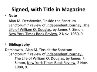 Signed, with Title in Magazine Note Alan M. Dershowitz, “Inside the Sanctum Sanctorum,” review of  Independent Journey: The Life of William O. Douglas , by James F. Simon,  New York Times Book Review , 2 Nov. 1980, 9. Bibliography Dershowitz, Alan M. “Inside the Sanctum  Sanctorum,” review of  Independent Journey:  The Life of William O. Douglas , by James  F.  Simon,  New York Times Book Review , 2 Nov.  1980, 9. 