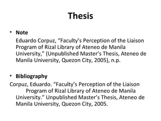 Thesis Note Eduardo Corpuz, “Faculty’s Perception of the Liaison Program of Rizal Library of Ateneo de Manila University,” (Unpublished Master’s Thesis, Ateneo de Manila University, Quezon City, 2005), n.p. Bibliography Corpuz, Eduardo. “Faculty’s Perception of the Liaison  Program of Rizal Library of Ateneo de Manila  University.” Unpublished Master’s Thesis, Ateneo  de Manila University, Quezon City, 2005. 