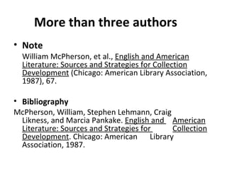 More than three authors Note William McPherson, et al.,  English and American Literature: Sources and Strategies for Collection Development  (Chicago: American Library Association, 1987), 67. Bibliography McPherson, William, Stephen Lehmann, Craig  Likness, and Marcia Pankake.  English and  American Literature: Sources and Strategies for  Collection Development . Chicago: American  Library Association, 1987. 