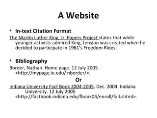 A Website In-text Citation Format The Martin Luther King, Jr. Papers Project  states that while younger activists admired King, tension was created when he decided to participate in 1961’s Freedom Rides. Bibliography Border, Nathan. Home page. 12 July 2005  <http://mypage.iu.edu/ ̴nborder/>. Or Indiana University Fact Book 2004-2005 . Dec. 2004. Indiana  University. 12 July 2005  <http://factbook.indiana.edu/fbook04/enroll/fall.shtml>. 