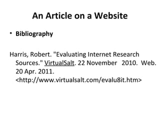 An Article on a Website Bibliography Harris, Robert. "Evaluating Internet Research  Sources."   VirtualSalt . 22 November  2010.  Web. 20 Apr. 2011. <http://www.virtualsalt.com/evalu8it.htm> 