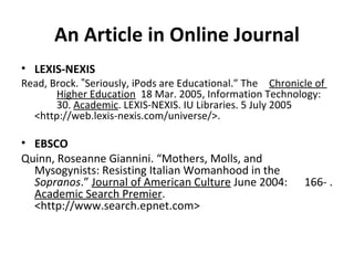 An Article in Online Journal LEXIS-NEXIS Read, Brock. ‟Seriously, iPods are Educational.” The  Chronicle of  Higher Education   18 Mar. 2005, Information Technology:  30.  Academic . LEXIS-NEXIS. IU Libraries. 5 July 2005  <http://web.lexis-nexis.com/universe/>. EBSCO Quinn, Roseanne Giannini. “Mothers, Molls, and  Mysogynists: Resisting Italian Womanhood in the  Sopranos .”  Journal of American Culture  June 2004:  166- .  Academic Search Premier .  <http://www.search.epnet.com> 