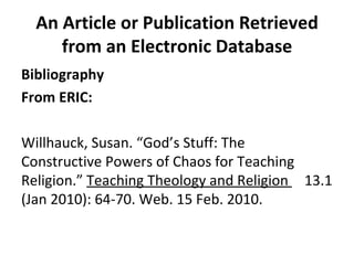 An Article or Publication Retrieved from an Electronic Database Bibliography From ERIC: Willhauck, Susan. “God’s Stuff: The  Constructive Powers of Chaos for Teaching  Religion.”  Teaching Theology and Religion  13.1 (Jan 2010): 64-70. Web. 15 Feb. 2010. 