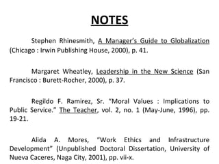 NOTES Stephen Rhinesmith,  A Manager’s Guide to Globalization  (Chicago : Irwin Publishing House, 2000), p. 41. Margaret Wheatley,  Leadership in the New Science  (San Francisco : Burett-Rocher, 2000), p. 37. Regildo F. Ramirez, Sr. “Moral Values : Implications to Public Service.”  The Teacher , vol. 2, no. 1 (May-June, 1996), pp. 19-21. Alida A. Mores, “Work Ethics and Infrastructure Development” (Unpublished Doctoral Dissertation, University of Nueva Caceres, Naga City, 2001), pp. vii-x. 