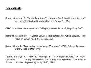 Periodicals Buenrostro, Juan C. “Public Relations Techniques for School Library Media.”  Journal of Philippine Librarianship , vol. IV. no. 3, 1994. CSPC. Camarines Sur Polytechnic Colleges, Student Manual, Naga City, 2000. Ramirez, Sr. Regildo F. “Moral Values : Implications to Public Service.”  The   Teacher , vol. 2, no. 1, May-June, 1996. Soria, Alvaro L. “Motivating Knowledge Workers.” UPLB College Laguna :  SEARCA-UPLB-RMC , 1991. Teano, Annalyn P. “How to Manage an Automated Library.” A Paper Delivered  During the Seminar on Quality Management of Services in School  Libraries. Baguio City, May 19-20, 1998. 