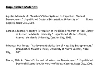 Unpublished Materials Aguilar, Mercedes F. “Teacher’s Value System : Its Impact on  Student  Development.” Unpublished Doctoral Dissertation, University of  Nueva Caceres, Naga City, 2003. Corpuz, Eduardo. “Faculty’s Perception of the Liaison Program of Rizal Library  of Ateneo de Manila University.” Unpublished Master’s Thesis,  Ateneo  de Manila University, Quezon City, 2005. Miranda, Ma. Teresa. “Achievement Motivation of Naga City Entrepreneurs.”  Unpublished Master’s Thesis, University of Nueva Caceres, Naga City,  2001. Mores, Alida A.  “Work Ethics and Infrastructure Development.” Unpublished  Doctoral Dissertation, University of Nueva Caceres, Naga City, 2001. 