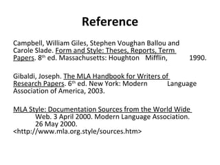 Reference Campbell, William Giles, Stephen Voughan Ballou and  Carole Slade.  Form and Style: Theses, Reports, Term  Papers . 8 th  ed. Massachusetts: Houghton  Mifflin,  1990. Gibaldi, Joseph.  The MLA Handbook for Writers of  Research Papers . 6 th  ed. New York: Modern  Language Association of America, 2003. MLA Style: Documentation Sources from the World Wide  Web. 3 April 2000. Modern Language Association.  26 May 2000. <http://www.mla.org.style/sources.htm> 