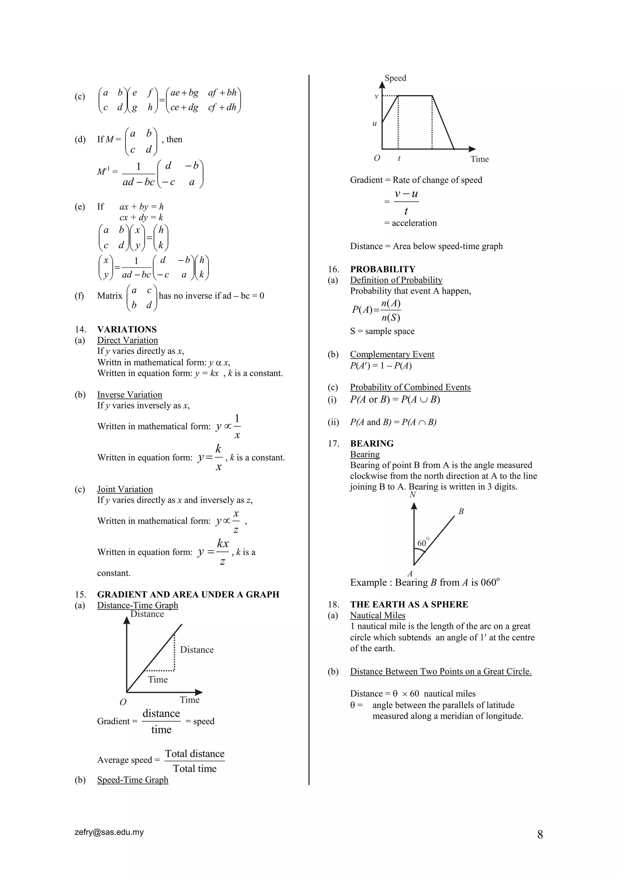 zefry@sas.edu.my 8 
(c) 
  
 
 
  
 
 
  
  
   
 
 
  
 
 
  
 
 
  
 
 
ce dg cf dh 
ae bg af bh 
g h 
e f 
c d 
a b 
(d) If M = 
  
 
 
  
 
 
c d 
a b 
, then 
M-1 = 
  
 
 
  
 
 
 
 
 c a 
d b 
ad bc 
1 
(e) If ax + by = h 
cx + dy = k 
  
 
 
  
 
 
   
 
 
  
 
 
  
 
 
  
 
 
k 
h 
y 
x 
c d 
a b 
  
 
 
  
 
 
  
 
 
  
 
 
 
 
 
   
 
 
  
 
 
k 
h 
c a 
d b 
y ad bc 
x 1 
(f) Matrix 
a c 
b d 
  
  
  
has no inverse if ad – bc = 0 
14. VARIATIONS 
(a) Direct Variation 
If y varies directly as x, 
Writtn in mathematical form: y  x, 
Written in equation form: y = kx , k is a constant. 
(b) Inverse Variation 
If y varies inversely as x, 
Written in mathematical form: 
1 
y 
x 
 
Written in equation form: 
x 
k 
y  , k is a constant. 
(c) Joint Variation 
If y varies directly as x and inversely as z, 
Written in mathematical form: 
x 
y 
z 
 , 
Written in equation form: 
z 
kx 
y  , k is a 
constant. 
15. GRADIENT AND AREA UNDER A GRAPH 
(a) Distance-Time Graph 
Gradient = 
distance 
time 
= speed 
Average speed = 
Total distance 
Total time 
(b) Speed-Time Graph 
Gradient = Rate of change of speed 
= 
t 
v  u 
= acceleration 
Distance = Area below speed-time graph 
16. PROBABILITY 
(a) Definition of Probability 
Probability that event A happen, 
( ) 
( ) 
( ) 
n A 
P A 
n S 
 
S = sample space 
(b) Complementary Event 
P(A) = 1 – P(A) 
(c) Probability of Combined Events 
(i) P(A or B) = P(A  B) 
(ii) P(A and B) = P(A  B) 
17. BEARING 
Bearing 
Bearing of point B from A is the angle measured 
clockwise from the north direction at A to the line 
joining B to A. Bearing is written in 3 digits. 
Example : Bearing B from A is 060o 
18. THE EARTH AS A SPHERE 
(a) Nautical Miles 
1 nautical mile is the length of the arc on a great 
circle which subtends an angle of 1 at the centre 
of the earth. 
(b) Distance Between Two Points on a Great Circle. 
Distance =   60 nautical miles 
 = angle between the parallels of latitude 
measured along a meridian of longitude. 
 