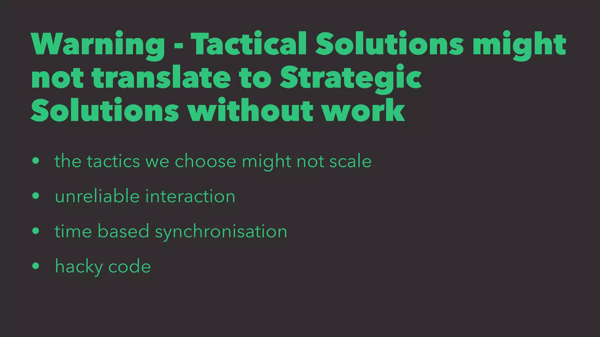 Warning - Tactical Solutions might
not translate to Strategic
Solutions without work
• the tactics we choose might not scale
• unreliable interaction
• time based synchronisation
• hacky code
 