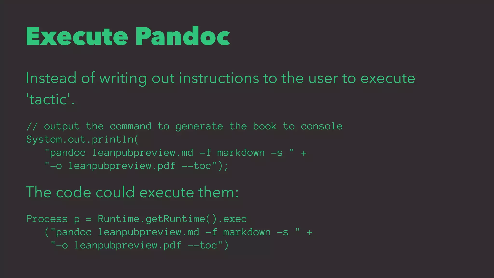 Execute Pandoc
Instead of writing out instructions to the user to execute
'tactic'.
// output the command to generate the book to console
System.out.println(
"pandoc leanpubpreview.md -f markdown -s " +
"-o leanpubpreview.pdf --toc");
The code could execute them:
Process p = Runtime.getRuntime().exec
("pandoc leanpubpreview.md -f markdown -s " +
"-o leanpubpreview.pdf --toc")
 