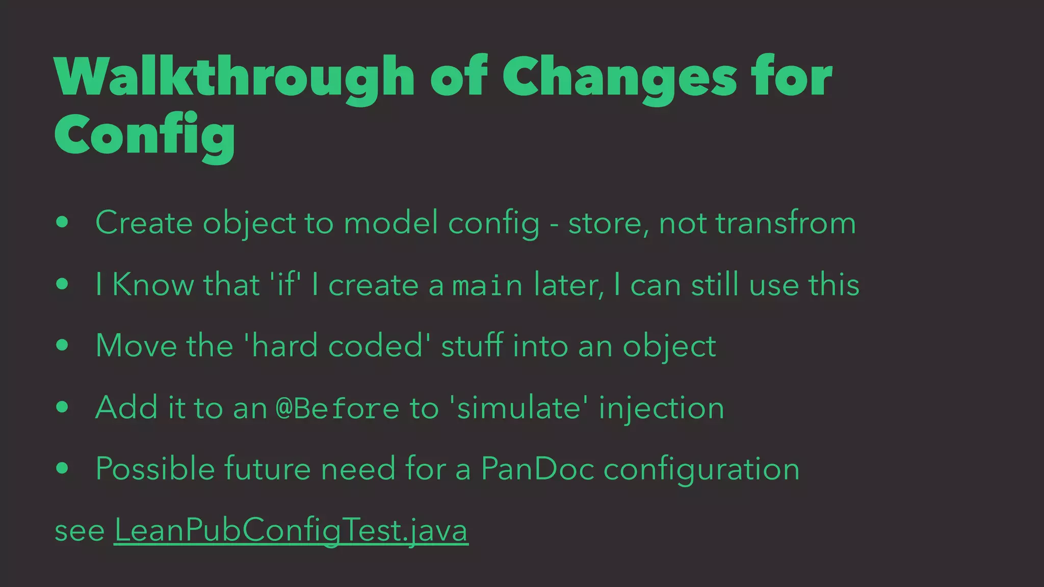 Walkthrough of Changes for
Conﬁg
• Create object to model conﬁg - store, not transfrom
• I Know that 'if' I create a main later, I can still use this
• Move the 'hard coded' stuff into an object
• Add it to an @Before to 'simulate' injection
• Possible future need for a PanDoc conﬁguration
see LeanPubConﬁgTest.java
 