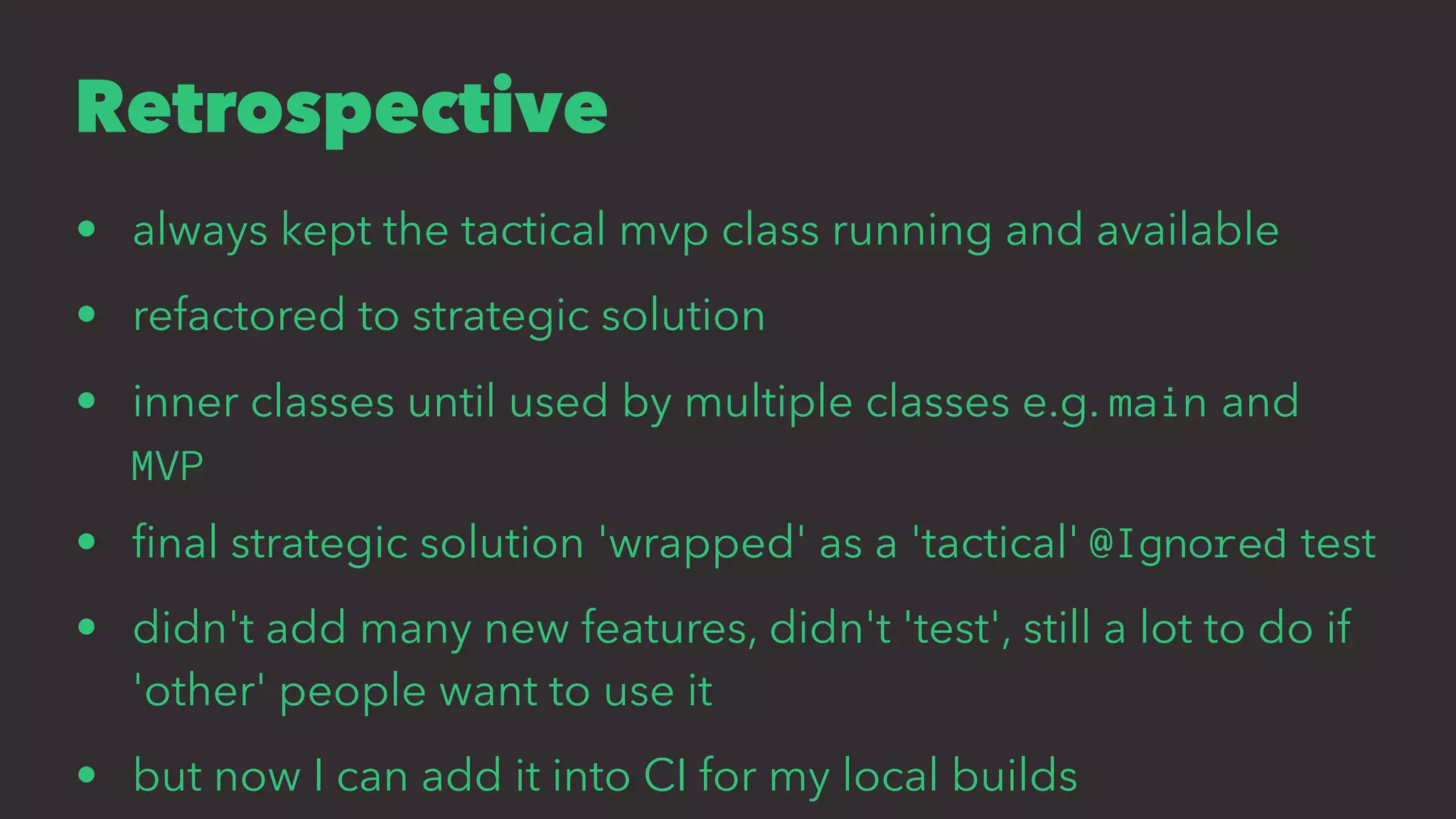 Retrospective
• always kept the tactical mvp class running and available
• refactored to strategic solution
• inner classes until used by multiple classes e.g. main and
MVP
• ﬁnal strategic solution 'wrapped' as a 'tactical' @Ignored test
• didn't add many new features, didn't 'test', still a lot to do if
'other' people want to use it
• but now I can add it into CI for my local builds
 