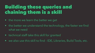 Building these queries and
chaining them is a skill
• the more we learn the better we get
• the better we understand the technology, the faster we ﬁnd
what we need
• technical staff take this skill for granted
• we also use this skill to ﬁnd - IDE, Libraries, Build Tools, etc.
 
