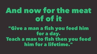 And now for the meat
of of it
"Give a man a ﬁsh you feed him
for a day.
Teach a man to ﬁsh then you feed
him for a lifetime."
 