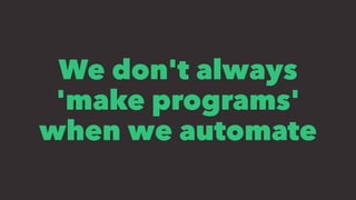 We don't always
'make programs'
when we automate
 