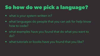 So how do we pick a language?
• what is your system written in?
• what languages do people that you can ask for help know
how to code?
• what examples have you found that do what you want to
do?
• what tutorials or books have you found that you like?
 