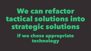 We can refactor
tactical solutions into
strategic solutions
if we chose appropriate
technology
 