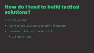 How do I tend to build tactical
solutions?
I can tell you that:
• I tend to use Java, not a scripting language
• Because... libraries, maven, JUnit
• ... I know it well
 