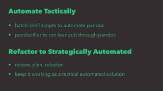 Automate Tactically
• batch shell scripts to automate pandoc
• pandociﬁer to run leanpub through pandoc
Refactor to Strategically Automated
• review, plan, refactor
• keep it working as a tactical automated solution
 