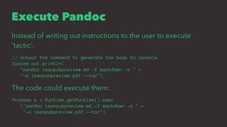 Execute Pandoc
Instead of writing out instructions to the user to execute
'tactic'.
// output the command to generate the book to console
System.out.println(
"pandoc leanpubpreview.md -f markdown -s " +
"-o leanpubpreview.pdf --toc");
The code could execute them:
Process p = Runtime.getRuntime().exec
("pandoc leanpubpreview.md -f markdown -s " +
"-o leanpubpreview.pdf --toc")
 