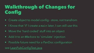 Walkthrough of Changes for
Conﬁg
• Create object to model conﬁg - store, not transfrom
• I Know that 'if' I create a main later, I can still use this
• Move the 'hard coded' stuff into an object
• Add it to an @Before to 'simulate' injection
• Possible future need for a PanDoc conﬁguration
see LeanPubConﬁgTest.java
 
