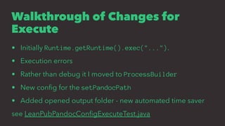 Walkthrough of Changes for
Execute
• Initially Runtime.getRuntime().exec("...").
• Execution errors
• Rather than debug it I moved to ProcessBuilder
• New conﬁg for the setPandocPath
• Added opened output folder - new automated time saver
see LeanPubPandocConﬁgExecuteTest.java
 
