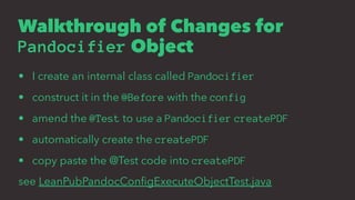 Walkthrough of Changes for
Pandocifier Object
• I create an internal class called Pandocifier
• construct it in the @Before with the config
• amend the @Test to use a Pandocifier createPDF
• automatically create the createPDF
• copy paste the @Test code into createPDF
see LeanPubPandocConﬁgExecuteObjectTest.java
 