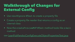Walkthrough of Changes for
External Conﬁg
• Use new @Ignore @Test to create a property ﬁle
• Create a property ﬁle reader that returns a conﬁg as an
internal class
• Now the createPreviewMVP @Test method looks like a main
method
see LeanPubPandocConﬁgExecuteObjectPropertiesTest.java
 